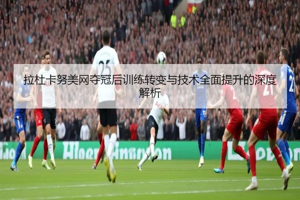 拉杜卡努美网夺冠后训练转变与技术全面提升的深度解析（6686 SPORTS）